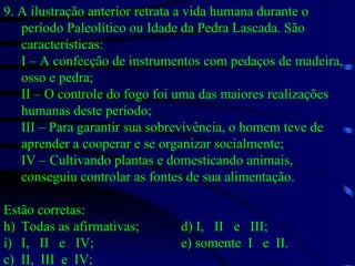 9. A ilustração anterior retrata a vida humana durante o período Paleolítico ou Idade da Pedra Lascada. São características: I – A confecção de instrumentos com pedaços de madeira, osso e pedra; II – O controle do fogo foi uma das maiores realizações humanas deste período; III – Para garantir sua sobrevivência, o homem teve de aprender a cooperar e se organizar socialmente; IV – Cultivando plantas e domesticando animais, conseguiu controlar as fontes de sua alimentação. Estão corretas: Todas as afirmativas; d) I,  II  e  III; I,  II  e  IV; e) somente  I  e  II. c)  II,  III  e  IV; 