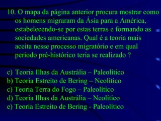 10. O mapa da página anterior procura mostrar como os homens migraram da Ásia para a América, estabelecendo-se por estas terras e formando as sociedades americanas. Qual é a teoria mais aceita nesse processo migratório e em qual período pré-histórico teria se realizado ? Teoria Ilhas da Austrália – Paleolítico b) Teoria Estreito de Bering – Neolítico c) Teoria Terra do Fogo – Paleolítico d) Teoria Ilhas da Austrália – Neolítico e) Teoria Estreito de Bering - Paleolítico 