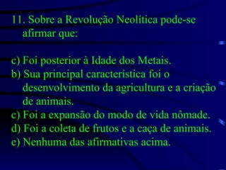 11. Sobre a Revolução Neolítica pode-se afirmar que: Foi posterior à Idade dos Metais. b) Sua principal característica foi o desenvolvimento da agricultura e a criação de animais. c) Foi a expansão do modo de vida nômade. d) Foi a coleta de frutos e a caça de animais. e) Nenhuma das afirmativas acima. 
