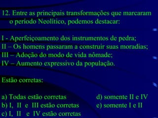 12. Entre as principais transformações que marcaram o período Neolítico, podemos destacar: I - Aperfeiçoamento dos instrumentos de pedra; II – Os homens passaram a construir suas moradias; III – Adoção do modo de vida nômade; IV – Aumento expressivo da população. Estão corretas: a) Todas estão corretas d) somente II e IV b) I,  II  e  III estão corretas e) somente I e II c) I,  II  e  IV estão corretas 