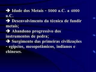    Idade dos Metais - 5000 a.C. a 4000 a.C.    Desenvolvimento da técnica de fundir metais;     Abandono progressivo dos instrumentos de pedra;    Surgimento das primeiras civilizações - egípcios, mesopotâmicos, indianos e chineses.     