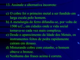 13. Assinale a alternativa incorreta: O cobre foi o primeiro metal a ser fundido em larga escala pelo homem. b) A metalurgia do ferro difundiu-se, por volta de 1500 a.C., em cidades onde a vida social tornava-se cada vez mais complexa. c) Desde o aparecimento da Idade dos Metais, os instrumentos feitos de pedra rapidamente caíram em desuso. d) Misturando cobre com estanho, o homem obteve o bronze. e) Nenhuma das frases acima é correta. 