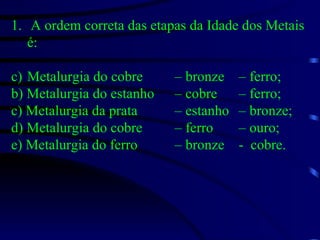 A ordem correta das etapas da Idade dos Metais é: Metalurgia do cobre  – bronze  – ferro; b) Metalurgia do estanho  – cobre  – ferro; c) Metalurgia da prata  – estanho  – bronze; d) Metalurgia do cobre  – ferro  – ouro; e) Metalurgia do ferro  – bronze  -  cobre. 