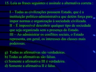 15. Leia as frases seguintes e assinale a alternativa correta : I – Todas as civilizações possuem Estado, que é a instituição político-administrativa que detém força para impor normas e organização à sociedade civilizada. II – É impossível descobrir qualquer tipo de sociedade que seja organizada sem a presença do Estado. III – Ao administrar os conflitos sociais, o Estado representa, em geral, os interesses das classes mais poderosas. Todas as afirmativas são verdadeiras. b) Todas as afirmativas são falsas. c) Somente a afirmativa III é verdadeira. d) Somente a afirmativa II é falsa. 