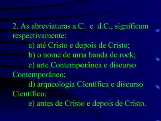 2. As abreviaturas a.C.  e  d.C., significam respectivamente: a) até Cristo e depois de Cristo;  b) o nome de uma banda de rock; c) arte Contemporânea e discurso Contemporâneo; d) arqueologia Científica e discurso Científico; e) antes de Cristo e depois de Cristo. 