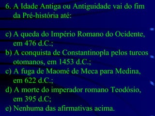 6. A Idade Antiga ou Antiguidade vai do fim da Pré-história até: A queda do Império Romano do Ocidente, em 476 d.C.; b) A conquista de Constantinopla pelos turcos otomanos, em 1453 d.C.; c) A fuga de Maomé de Meca para Medina, em 622 d.C.; d) A morte do imperador romano Teodósio, em 395 d.C; e) Nenhuma das afirmativas acima. 