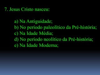 7. Jesus Cristo nasceu:

     a) Na Antiguidade;
     b) No período paleolítico da Pré-história;
     c) Na Idade Média;
     d) No período neolítico da Pré-história;
     e) Na Idade Moderna;
 