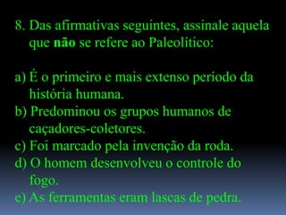 8. Das afirmativas seguintes, assinale aquela
   que não se refere ao Paleolítico:

a) É o primeiro e mais extenso período da
   história humana.
b) Predominou os grupos humanos de
   caçadores-coletores.
c) Foi marcado pela invenção da roda.
d) O homem desenvolveu o controle do
   fogo.
e) As ferramentas eram lascas de pedra.
 
