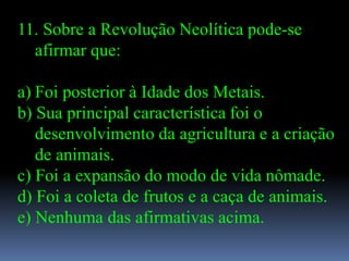 11. Sobre a Revolução Neolítica pode-se
  afirmar que:

a) Foi posterior à Idade dos Metais.
b) Sua principal característica foi o
   desenvolvimento da agricultura e a criação
   de animais.
c) Foi a expansão do modo de vida nômade.
d) Foi a coleta de frutos e a caça de animais.
e) Nenhuma das afirmativas acima.
 
