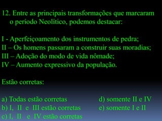 12. Entre as principais transformações que marcaram
  o período Neolítico, podemos destacar:

I - Aperfeiçoamento dos instrumentos de pedra;
II – Os homens passaram a construir suas moradias;
III – Adoção do modo de vida nômade;
IV – Aumento expressivo da população.

Estão corretas:

a) Todas estão corretas         d) somente II e IV
b) I, II e III estão corretas   e) somente I e II
c) I, II e IV estão corretas
 
