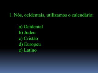 1. Nós, ocidentais, utilizamos o calendário:

     a) Ocidental
     b) Judeu
     c) Cristão
     d) Europeu
     e) Latino
 