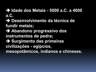  Idade dos Metais - 5000 a.C. a 4000
a.C.
 Desenvolvimento da técnica de
fundir metais;
 Abandono progressivo dos
instrumentos de pedra;
 Surgimento das primeiras
civilizações - egípcios,
mesopotâmicos, indianos e chineses.
 