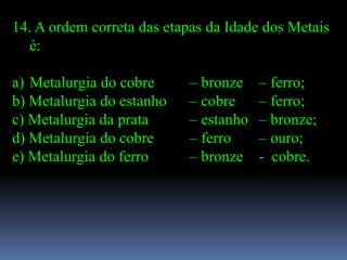 14. A ordem correta das etapas da Idade dos Metais
  é:

a) Metalurgia do cobre     – bronze    – ferro;
b) Metalurgia do estanho   – cobre     – ferro;
c) Metalurgia da prata     – estanho   – bronze;
d) Metalurgia do cobre     – ferro     – ouro;
e) Metalurgia do ferro     – bronze    - cobre.
 