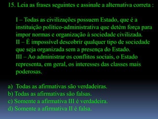 15. Leia as frases seguintes e assinale a alternativa correta :

   I – Todas as civilizações possuem Estado, que é a
   instituição político-administrativa que detém força para
   impor normas e organização à sociedade civilizada.
   II – É impossível descobrir qualquer tipo de sociedade
   que seja organizada sem a presença do Estado.
   III – Ao administrar os conflitos sociais, o Estado
   representa, em geral, os interesses das classes mais
   poderosas.

a) Todas as afirmativas são verdadeiras.
b) Todas as afirmativas são falsas.
c) Somente a afirmativa III é verdadeira.
d) Somente a afirmativa II é falsa.
 