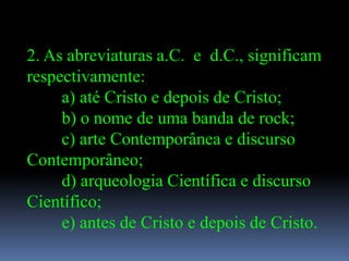 2. As abreviaturas a.C. e d.C., significam
respectivamente:
     a) até Cristo e depois de Cristo;
     b) o nome de uma banda de rock;
     c) arte Contemporânea e discurso
Contemporâneo;
     d) arqueologia Científica e discurso
Científico;
     e) antes de Cristo e depois de Cristo.
 