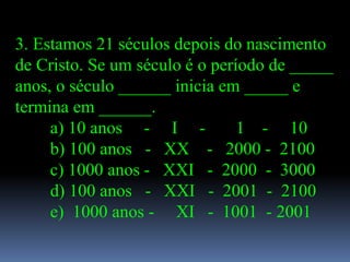 3. Estamos 21 séculos depois do nascimento
de Cristo. Se um século é o período de _____
anos, o século ______ inicia em _____ e
termina em ______.
     a) 10 anos - I -           1 - 10
     b) 100 anos - XX - 2000 - 2100
     c) 1000 anos - XXI - 2000 - 3000
     d) 100 anos - XXI - 2001 - 2100
     e) 1000 anos - XI - 1001 - 2001
 