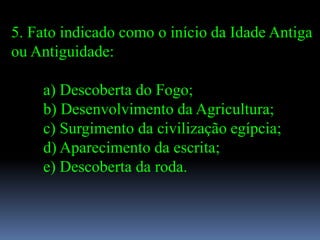 5. Fato indicado como o início da Idade Antiga
ou Antiguidade:

    a) Descoberta do Fogo;
    b) Desenvolvimento da Agricultura;
    c) Surgimento da civilização egípcia;
    d) Aparecimento da escrita;
    e) Descoberta da roda.
 