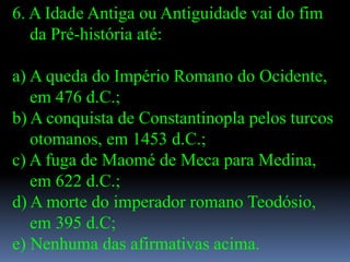 6. A Idade Antiga ou Antiguidade vai do fim
   da Pré-história até:

a) A queda do Império Romano do Ocidente,
   em 476 d.C.;
b) A conquista de Constantinopla pelos turcos
   otomanos, em 1453 d.C.;
c) A fuga de Maomé de Meca para Medina,
   em 622 d.C.;
d) A morte do imperador romano Teodósio,
   em 395 d.C;
e) Nenhuma das afirmativas acima.
 