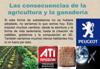 Si esta forma de subsistencia no se hubiera adoptado, no seríamos lo que somos hoy. Esto impulsó muchos cambios, desde la escritura y la forma de vida sedentaria, hasta la creación de satélites, gobiernos y la computación en 3D. También seríamos muchos menos habitantes hoy si no fuera por esto. Las consecuencias de la agricultura y la ganadería 