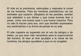 El Arte en la prehistoria, estimulaba y mejoraba la moral de los hombres. Para los hombres prehistóricos ver los animales que cazaron, dibujados en las paredes, sentían que alababan a sus dioses y que cosas buenas iban a pasar, como una buena caza o una buena cosecha. Pero no sólo lo hacían para eso, sino que también expresaban sus sentimientos o su forma de pensar en su arte.  El arte rupestre es superado por el uso de abrigos y de pieles, ya que eran más necesarios para la supervivencia del hombre. Si bien el Arte ayudaba a la moral de los hombres, los abrigos ayudaban a que no se congelen. 