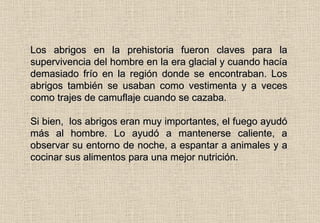 Los abrigos en la prehistoria fueron claves para la supervivencia del hombre en la era glacial y cuando hacía demasiado frío en la región donde se encontraban. Los abrigos también se usaban como vestimenta y a veces como trajes de camuflaje cuando se cazaba. Si bien,  los abrigos eran muy importantes, el fuego ayudó más al hombre. Lo ayudó a mantenerse caliente, a observar su entorno de noche, a espantar a animales y a cocinar sus alimentos para una mejor nutrición. 