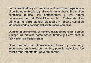 Las herramientas y el armamento de caza han ayudado a el ser humano desde la prehistoria hasta ahora. Si bien han cambiado mucho, las herramientas y las armas comenzaron en el Paleolítico en la  Prehistoria. Las primeras herramientas eran de piedra y hueso y cumplían las necesidades básicas del ser humano con ellas. Durante la prehistoria, el hombre utilizó primero las piedras y luego los metales como cobre, bronce y hierro para la fabricación de herramientas. Como vemos, las herramientas fueron y son muy importantes en la vida del hombre, pero la agricultura fue mucho más importante, ya verán porqué. 