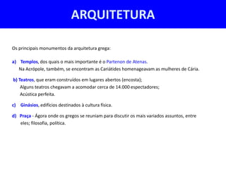 ARQUITETURA

Os principais monumentos da arquitetura grega:

a) Templos, dos quais o mais importante é o Partenon de Atenas.
   Na Acrópole, também, se encontram as Cariátides homenageavam as mulheres de Cária.

b) Teatros, que eram construídos em lugares abertos (encosta);
    Alguns teatros chegavam a acomodar cerca de 14.000 espectadores;
    Acústica perfeita.

c) Ginásios, edifícios destinados à cultura física.

d) Praça - Ágora onde os gregos se reuniam para discutir os mais variados assuntos, entre
   eles; filosofia, política.
 