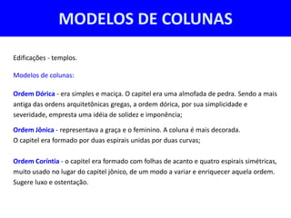 MODELOS DE COLUNAS

Edificações - templos.

Modelos de colunas:

Ordem Dórica - era simples e maciça. O capitel era uma almofada de pedra. Sendo a mais
antiga das ordens arquitetônicas gregas, a ordem dórica, por sua simplicidade e
severidade, empresta uma idéia de solidez e imponência;

Ordem Jônica - representava a graça e o feminino. A coluna é mais decorada.
O capitel era formado por duas espirais unidas por duas curvas;

Ordem Coríntia - o capitel era formado com folhas de acanto e quatro espirais simétricas,
muito usado no lugar do capitel jônico, de um modo a variar e enriquecer aquela ordem.
Sugere luxo e ostentação.
 