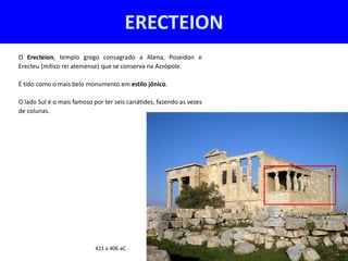 ERECTEION
O Erecteion, templo grego consagrado a Atena, Poseidon e
Erecteu (mítico rei ateniense) que se conserva na Acrópole.

É tido como o mais belo monumento em estilo jônico.

O lado Sul é o mais famoso por ter seis cariátides, fazendo as vezes
de colunas.




                            421 a 406 aC
 