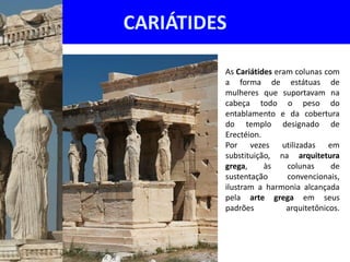 CARIÁTIDES

         As Cariátides eram colunas com
         a forma de estátuas de
         mulheres que suportavam na
         cabeça todo o peso do
         entablamento e da cobertura
         do templo designado de
         Erectéion.
         Por vezes utilizadas em
         substituição, na arquitetura
         grega,     às    colunas     de
         sustentação      convencionais,
         ilustram a harmonia alcançada
         pela arte grega em seus
         padrões          arquitetônicos.
 