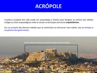 ACRÓPOLE

A palavra acrópole tem sido usada em arqueologia e história para designar os centros das cidades
antigas ou sítios arqueológicos onde se situam as principais estruturas arquitetônicas.

Era na acrópole das diversas cidades que se construíam as estruturas mais nobres, tais os templos e
os palácios dos governantes.




                      Parte da cidade construída nas partes mais altas do relevo da região.
 