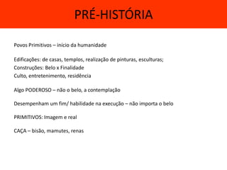 PRÉ-HISTÓRIA

Povos Primitivos – início da humanidade

Edificações: de casas, templos, realização de pinturas, esculturas;
Construções: Belo x Finalidade
Culto, entretenimento, residência

Algo PODEROSO – não o belo, a contemplação

Desempenham um fim/ habilidade na execução – não importa o belo

PRIMITIVOS: Imagem e real

CAÇA – bisão, mamutes, renas
 
