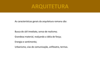 ARQUITETURA

As características gerais da arquitetura romana são:



Busca do útil imediato, senso de realismo;

Grandeza material, realçando a idéia de força;

Energia e sentimento;

Urbanismo, vias de comunicação, anfiteatro, termas.
 
