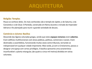 ARQUITETURA

Religião: Templos
Pouco se conhece deles. Os mais conhecidos são o templo de Júpiter, o de Saturno, o da
Concórdia e o de César. O Panteão, construído em Roma durante o reinado do Imperador
Adriano e foi planejado para reunir a grande variedade de deuses.


Comércio e civismo: Basílica
Descende das Ágoras colunadas gregas, sendo que estes espaços romanos eram cobertos.
Eram edifícios multifuncionais com áreas públicas, políticas, comerciais e sociais. Eram
destinados a assembléias, funcionando muitas vezes como tribunais, tornando-se
indispensável em qualquer cidade importante. Mais tarde, já com o Cristianismo, passou a
designar uma igreja com certos privilégios. A basílica apresenta uma característica
inconfundível: a planta retangular, (de quatro a cinco mil metros) dividida em várias
colunatas.
 
