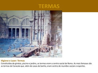 TERMAS




Higiene e Lazer: Termas
Constituídas de ginásio, piscina e jardins, as termas eram o centro social de Roma. As mais famosas são
as termas de Caracala que, além de casas de banho, eram centro de reuniões sociais e esportes.
 