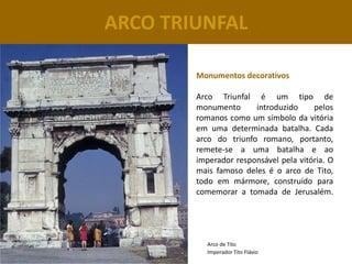 ARCO TRIUNFAL

        Monumentos decorativos

        Arco Triunfal é um tipo de
        monumento      introduzido     pelos
        romanos como um símbolo da vitória
        em uma determinada batalha. Cada
        arco do triunfo romano, portanto,
        remete-se a uma batalha e ao
        imperador responsável pela vitória. O
        mais famoso deles é o arco de Tito,
        todo em mármore, construído para
        comemorar a tomada de Jerusalém.




          Arco de Tito
          Imperador Tito Flávio
 