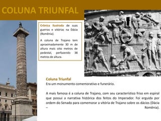 COLUNA TRIUNFAL
       Crônica ilustrada de suas
       guerras e vitórias na Dácia
       (Romênia).

       A coluna de Trajano tem
       aproximadamente 30 m de
       altura mais oito metros de
       pedestal, perfazendo 38
       metros de altura.




           Coluna Triunfal
           Era um monumento comemorativo e funerário.

           A mais famosa é a coluna de Trajano, com seu característico friso em espiral
           que possui a narrativa histórica dos feitos do Imperador. Foi erguida por
           ordem do Senado para comemorar a vitória de Trajano sobre os dácios (Dácia
           –                                                                 Romênia).
 