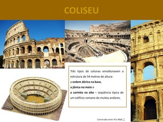 COLISEU




 Três tipos de colunas emolduravam a
 estrutura de 54 metros de altura:
 a ordem dórica na base,
 a jônica no meio e
 a coríntia no alto – seqüência típica de
 um edifício romano de muitos andares.




                      Construído entre 70 e 90dC   .;
 