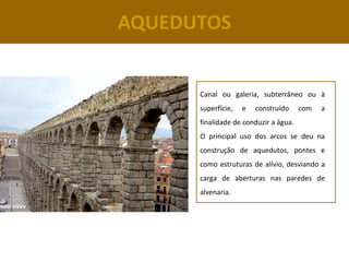 AQUEDUTOS


      Canal ou galeria, subterrâneo ou à
      superfície,   e   construído     com   a
      finalidade de conduzir a água.
      O principal uso dos arcos se deu na
      construção de aquedutos, pontes e
      como estruturas de alívio, desviando a
      carga de aberturas nas paredes de
      alvenaria.
 
