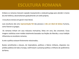 ESCULTURA ROMANA
Embora os romanos tivessem copiado maciçamente a estatuária grega para atender à mania
de arte helênica, desenvolveram gradualmente um estilo próprio;

A escultura romana em geral é mais literal;

suas esculturas são uma representação fiel das pessoas e não um ideal de beleza humana,
como fizeram os gregos;

Os romanos tinham em casa máscaras mortuárias, feitas em cera, dos ancestrais. Essas
imagens realísticas eram moldes totalmente baseadas nas feições do falecido, e essa tradição
influenciou os escultores romanos;

A arte e política estavam fortemente relacionadas;

Bustos semelhantes a deuses, de imperadores, políticos e líderes militares, dispostos nos
prédios públicos de toda a Europa, reafirmavam a presença política a milhares de quilômetros
de Roma.
 