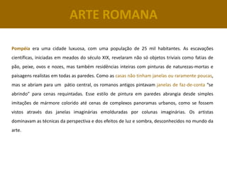ARTE ROMANA

Pompéia era uma cidade luxuosa, com uma população de 25 mil habitantes. As escavações
científicas, iniciadas em meados do século XIX, revelaram não só objetos triviais como fatias de
pão, peixe, ovos e nozes, mas também residências inteiras com pinturas de naturezas-mortas e
paisagens realistas em todas as paredes. Como as casas não tinham janelas ou raramente poucas,
mas se abriam para um pátio central, os romanos antigos pintavam janelas de faz-de-conta “se
abrindo” para cenas requintadas. Esse estilo de pintura em paredes abrangia desde simples
imitações de mármore colorido até cenas de complexos panoramas urbanos, como se fossem
vistos através das janelas imaginárias emolduradas por colunas imaginárias. Os artistas
dominavam as técnicas da perspectiva e dos efeitos de luz e sombra, desconhecidos no mundo da
arte.
 