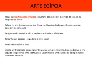 ARTE EGÍPCIA
Todas as manifestações artísticas estiveram, basicamente, a serviço do estado, da
religião e do faraó

Relatar os acontecimentos de sua época, as histórias dos Faraós, deuses e do seu
povo em menor escala

Arte pretendia ser útil – não obras belas – sim obras eficientes

Tamanho das pessoas - o poder e o nível social

Faraó – deus sobre a terra

Local a ser trabalhado primeiramente recebia um revestimento de gesso branco e em
seguida se aplicava a tinta sobre gesso. Essa tinta era uma espécie de cola produzida
com cores minerais.
 