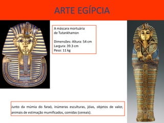 ARTE EGÍPCIA
                           A máscara mortuária
                           de Tutankhamon

                           Dimensões: Altura: 54 cm
                           Largura: 39.3 cm
                           Peso: 11 kg




Junto da múmia do faraó, inúmeras esculturas, jóias, objetos de valor,
animais de estimação mumificados, comidas (cereais).
 
