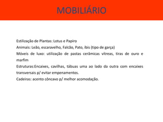 MOBILIÁRIO

Estilização de Plantas: Lotus e Papiro
Animais: Leão, escaravelho, Falcão, Pato, íbis (tipo de garça)
Móveis de luxo: utilização de pastas cerâmicas vítreas, tiras de ouro e
marfim
Estruturas:Encaixes, cavilhas, tábuas uma ao lado da outra com encaixes
transversais p/ evitar empenamentos.
Cadeiras: acento côncavo p/ melhor acomodação.



             Estruturas:Encaixes, Cavilhas, tábuas, uma ao lado da
             outra, com transversais p/ evitar empenamentos.
 