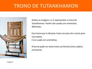 TRONO DE TUTANKHAMON

                Ambas as imagens 1 e 2 representam o trono de
                Tutankhamon. Porém são usados em momentos
                diferentes.

                Esse trono que é côncavo, havia um para ele e outro para
                sua esposa.
                E era usado em cerimônias.

                O termo pode ser tanto trono cerimonial como cadeira
                cerimonial.




Imagem 2
 