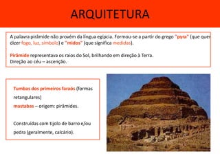ARQUITETURA
A palavra pirâmide não provém da língua egípcia. Formou-se a partir do grego "pyra" (que quer
dizer fogo, luz, símbolo) e "midos" (que significa medidas).

Pirâmide representava os raios do Sol, brilhando em direção à Terra.
Direção ao céu – ascenção.




 Tumbas dos primeiros faraós (formas
 retangulares)
 mastabas – origem: pirâmides.


 Construídas com tijolo de barro e/ou
 pedra (geralmente, calcário).
 
