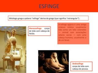 ESFINGE
Mitologia grega a palavra "esfinge" deriva do grego (que significa "estrangular“).

                                                         A esfinge egípcia é uma antiga
                                                         criatura mística usualmente
                       Hierocosfinge corpo
                                                         tida como um leão estendido
                       de leão com cabeça de
                                                         — animal com associações
                       falcão.
                                                         solares sacras — com uma
                                                         cabeça humana, usualmente a
                                                         de um faraó.




                                                                         Androsfinge
                                                                         corpo de leão com
                                                                         cabeça de pessoa.
 