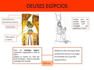 DEUSES EGÍPCIOS

coroa branca com                                                                      mulher com um
duas plumas de avestruz                                                               vestido longo e
                                                                                      coroada com o
     Barba postiça
                                                                                      hieróglifo       que
                                                                                      significava "trono".



    mãos seguram
    os ceptros




                 deus da mitologia egípcia,                  Modelo da mãe e da esposa ideal,
                 associado à vegetação e a vida no
                 Além.                                       protetora da natureza e da magia..
                 Julgava os mortos na "Sala das              Era retratada com o seu filho
                 Duas Verdades", onde se procedia
                                                             pequeno Hórus.
                 à pesagem do coração.
                                                     Hórus
 