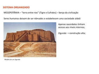 SISTEMA ORGANIZADO
MESOPOTÂMIA – “terra entre rios” (Tigre e Eufrates) – berço da civilização

Seres humanos deixam de ser nômades e estabelecem uma sociedade aldeã

                                                      Apenas sacerdotes tinham
                                                      acesso aos níveis internos;

                                                      Zigurate = construção alta;




 Modelo de um Zigurate
 