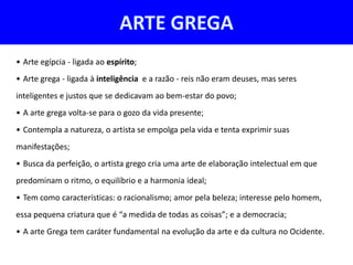 ARTE GREGA
• Arte egípcia - ligada ao espírito;
• Arte grega - ligada à inteligência e a razão - reis não eram deuses, mas seres
inteligentes e justos que se dedicavam ao bem-estar do povo;
• A arte grega volta-se para o gozo da vida presente;
• Contempla a natureza, o artista se empolga pela vida e tenta exprimir suas
manifestações;
• Busca da perfeição, o artista grego cria uma arte de elaboração intelectual em que
predominam o ritmo, o equilíbrio e a harmonia ideal;
• Tem como características: o racionalismo; amor pela beleza; interesse pelo homem,
essa pequena criatura que é “a medida de todas as coisas”; e a democracia;
• A arte Grega tem caráter fundamental na evolução da arte e da cultura no Ocidente.
 